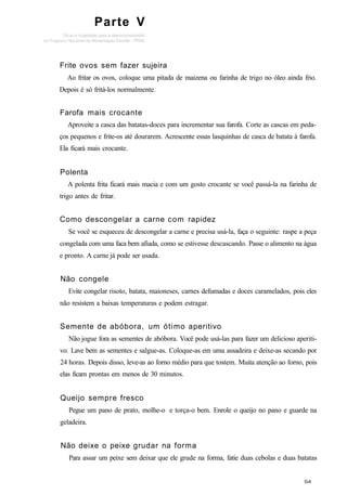 Parte V
Frite ovos sem fazer sujeira
Ao fritar os ovos, coloque uma pitada de maizena ou farinha de trigo no óleo ainda frio.
Depois é só fritá-los normalmente.
Farofa mais crocante
Aproveite a casca das batatas-doces para incrementar sua farofa. Corte as cascas em peda-
ços pequenos e frite-os até dourarem. Acrescente essas lasquinhas de casca de batata à farofa.
Ela ficará mais crocante.
Polenta
A polenta frita ficará mais macia e com um gosto crocante se você passá-la na farinha de
trigo antes de fritar.
Como descongelar a carne com rapidez
Se você se esqueceu de descongelar a carne e precisa usá-la, faça o seguinte: raspe a peça
congelada com uma faca bem afiada, como se estivesse descascando. Passe o alimento na água
e pronto. A carne já pode ser usada.
Não congele
Evite congelar risoto, batata, maioneses, carnes defumadas e doces caramelados, pois eles
não resistem a baixas temperaturas e podem estragar.
Semente de abóbora, um ótimo aperitivo
Não jogue fora as sementes de abóbora. Você pode usá-las para fazer um delicioso aperiti-
vo. Lave bem as sementes e salgue-as. Coloque-as em uma assadeira e deixe-as secando por
24 horas. Depois disso, leve-as ao forno médio para que tostem. Muita atenção ao forno, pois
elas ficam prontas em menos de 30 minutos.
Queijo sempre fresco
Pegue um pano de prato, molhe-o e torça-o bem. Enrole o queijo no pano e guarde na
geladeira.
Não deixe o peixe grudar na forma
Para assar um peixe sem deixar que ele grude na forma, fatie duas cebolas e duas batatas
 