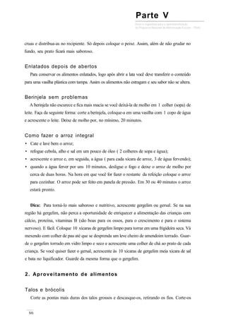 cruas e distribua-as no recipiente. Só depois coloque o peixe. Assim, além de não grudar no
fundo, seu prato ficará mais saboroso.
Enlatados depois de abertos
Para conservar os alimentos enlatados, logo após abrir a lata você deve transferir o conteúdo
para uma vasilha plástica com tampa. Assim os alimentos não estragam e seu sabor não se altera.
Berinjela sem problemas
A berinjela não escurece e fica mais macia se você deixá-la de molho em 1 colher (sopa) de
leite. Faça da seguinte forma: corte a berinjela, coloque-a em uma vasilha com 1 copo de água
e acrescente o leite. Deixe de molho por, no mínimo, 20 minutos.
Como fazer o arroz integral
• Cate e lave bem o arroz;
• refogue cebola, alho e sal em um pouco de óleo ( 2 colheres de sopa e água);
• acrescente o arroz e, em seguida, a água ( para cada xícara de arroz, 3 de água fervendo);
• quando a água ferver por uns 10 minutos, desligue o fogo e deixe o arroz de molho por
cerca de duas horas. Na hora em que você for fazer o restante da refeição coloque o arroz
para cozinhar. O arroz pode ser feito em panela de pressão. Em 30 ou 40 minutos o arroz
estará pronto.
Dica: Para torná-lo mais saboroso e nutritivo, acrescente gergelim ou gersal. Se na sua
região há gergelim, não perca a oportunidade de enriquecer a alimentação das crianças com
cálcio, proteína, vitaminas B (são boas para os ossos, para o crescimento e para o sistema
nervoso). E fácil. Coloque 10 xícaras de gergelim limpo para torrar em uma frigideira seca. Vá
mexendo com colher de pau até que se desprenda um leve cheiro de amendoim torrado. Guar-
de o gergelim torrado em vidro limpo e seco e acrescente uma colher de chá ao prato de cada
criança. Se você quiser fazer o gersal, acrescente às 10 xícaras de gergelim meia xícara de sal
e bata no liquificador. Guarde da mesma forma que o gergelim.
2. Aproveitamento de alimentos
Talos e brócolis
Corte as pontas mais duras dos talos grossos e descasque-os, retirando os fios. Corte-os
Parte V
 