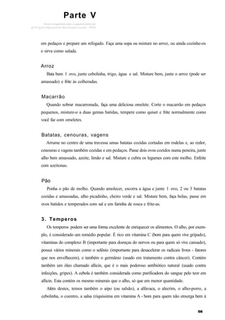 Parte V
em pedaços e prepare um refogado. Faça uma sopa ou misture no arroz, ou ainda cozinhe-os
e sirva como salada.
Arroz
Bata bem 1 ovo, junte cebolinha, trigo, água e sal. Misture bem, junte o arroz (pode ser
amassado) e frite às colheradas.
Macarrão
Quando sobrar macarronada, faça uma deliciosa omelete. Corte o macarrão em pedaços
pequenos, misture-o a duas gemas batidas, tempere como quiser e frite normalmente como
você faz com omeletes.
Batatas, cenouras, vagens
Arrume no centro de uma travessa umas batatas cozidas cortadas em rodelas e, ao redor,
cenouras e vagens também cozidas e em pedaços. Passe dois ovos cozidos numa peneira, junte
alho bem amassado, azeite, limão e sal. Misture e cubra os legumes com este molho. Enfeite
com azeitonas.
Pão
Ponha o pão de molho. Quando amolecer, escorra a água e junte 1 ovo, 2 ou 3 batatas
cozidas e amassadas, alho picadinho, cheiro verde e sal. Misture bem, faça bolas, passe em
ovos batidos e temperados com sal e em farinha de rosca e frite-as.
3. Temperos
Os temperos podem ser uma forma excelente de enriquecer os alimentos. O alho, por exem-
plo, é considerado um remédio popular. É rico em vitamina C (bom para quem vive gripado),
vitaminas do complexo B (importante para doenças do nervos ou para quem só vive cansado),
possui vários minerais como o selênio (importante para desacelerar os radicais livres - fatores
que nos envelhecem), e também o germânio (usado em tratamento contra câncer). Contém
também um óleo chamado allicin, que é o mais poderoso antibiótico natural (usado contra
infecções, gripes). A cebola é também considerada como purificadora do sangue pelo teor em
allicin. Esta contém os mesmo minerais que o alho, só que em menor quantidade.
Além destes, temos também o aipo (ou salsão), a alfavaca, o alecrim, o alho-porro, a
cebolinha, o coentro, a salsa (riquíssima em vitamina A - bom para quem não enxerga bem à
 