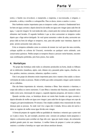 noite), o funcho (ou erva-doce), o manjericão, a majerona, o noz-moscada, o orégano, o
pimentão, a sálvia, o tomilho e a salsaparrilha. Para os doces, temos a canela e o cravo.
Dois lembretes muitos importantes para os temperos verdes: primeiro é fundamental lavá-
los bem em água corrente e depois deixá-los de molho em água com vinagre (para cada litro de
água, 1 copo de vinagre). Se você ainda não sabe, a maior parte dos vermes são adquiridos por
alimentos mal lavados. O segundo lembrete é que se deve acrescentar os temperos verdes
depois que o fogo estiver desligado. Se você quiser aumentar o sabor da salsa, acrescente um
pouco dela na hora de refogar os temperos, mas, para não perder suas vitaminas, depois do
prato pronto acrescente mais salsa crua.
Evite os temperos enlatados como os extratos de tomate (se você quer dar uma corzinha,
coloque açafrão ou colorau de Urucum), mostardas ou qualquer outro enlatado, com
conservantes químicos. Prefira sempre os temperos frescos e procure variar bastante, encontre
suas combinações preferidas, pois bons pratos, boa saúde.
4. Hortaliças
No grupo das hortaliças estão todos os alimentos produzidos na horta, desde os folhosos
até os tubérculos (mandioca, aipim, cará, inhame etc), passando pelas vagens, chuchus, na-
bos, quiabos, maxixes, cenouras, rabanetes, repolhos e outros.
Este é um grupo de alimentos muito importante para criar e manter a boa saúde e o desen-
volvimento de todas as pessoas. Desde os bebês que estão começando a largar o peito materno
até os velhinhos.
Eles são fontes importantes de minerais, vitaminas e fibras. Sem minerais e vitaminas, o
corpo não utiliza os outros nutrientes. E sem fibras o intestino não funciona, causando vários
males como acne, intoxicação do sangue e, segundo algumas pesquisas, até mesmo o câncer.
Quando servidas cruas, as hortaliças devem ser muito bem lavadas em água corrente e
depois deixadas de molho em água com vinagre ( para cada litro de água coloque um copo de
vinagre), por aproximadamente 30 minutos. Este simples cuidado evita a transmissão de várias
doenças para as pessoas. Se onde você vive a água não é tratada, ferva-a antes de usá-la e
deixe os vegetais de molho nessa água fervida com vinagre.
A forma de preparo de vegetais influi na qualidade de vitaminas e minerais que o prato terá
ao ir para a mesa. Se, por exemplo, picarmos uma cenoura em pedaços muito pequenos e
depois a colocarmos para cozinhar em fogo alto com água por muito tempo, ela certamente
perderá grande parte de suas vitaminas. A melhor forma de preparo é cortar em pedaços
maiores e cozinhar a hortaliça no vapor sem deixar amolecer demais.
Parte V
 