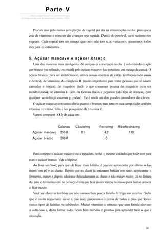 Procure usar pelo menos uma porção de vegetal por dia na alimentação escolar, para que a
cota de vitaminas e minerais das crianças seja suprida. Dentro do possível, varie bastante nos
vegetais. Cada vegetal tem um mineral que outro não tem e, ao variarmos, garantimos todos
eles para os estudantes.
5. A ç ú c a r m a s c a v o e a ç ú c a r b r a n c o
Uma das maneiras mais inteligentes de enriquecer a merenda escolar é substituindo o açú-
car branco (ou refinado, ou cristal) pelo açúcar mascavo (ou rapadura, ou melaço de cana). O
açúcar branco, para ser metabolizado, utiliza nossas reservas de cálcio (enfraquecendo ossos
e dentes), de vitaminas do complexo B (muito importante para tratar pessoas que só vivem
cansadas e tristes), de magnésio (tudo o que comemos precisa de magnésio para ser
metabolizado), de vitamina C (sem ela ficamos fracos e pegamos todo tipo de doenças, com
qualquer ventinho já estamos gripados). Ele é ainda um dos grandes causadores das cáries.
O açúcar mascavo tem tanta caloria quanto o branco, mas tem em sua composição também
vitamina B, cálcio, ferro e um pouquinho de vitamina C.
Vamos comparar 1OOg de cada um:
Açúcar mascavo
Açúcar branco
Calorias
356,0
398,0
Cálcio/mg
51
Ferro/mg
4,2
0
Riboflavina/mg
110
Para comprar o açúcar mascavo ou a rapadura, tenha o mesmo cuidado que você tem para
com o açúcar branco. Veja a higiene.
Ao fazer um bolo, para que ele fique mais fofinho, é preciso acrescentar por último o fer-
mento em pó e as claras. Depois que as claras já estiverem batidas em neve, acrescentar o
fermento, mexer e depois adicionar delicadamente as claras e não mexer muito. Já na feitura
do pão, o fermento vem no começo e tem que ficar muito tempo na massa para fazê-lo crescer
e ficar macio.
Você vai observar também que nós usamos bem pouca farinha de trigo nas receitas. Saiba
que é muito importante variar e, por isso, procuramos receitas de bolos e pães que levam
outros tipos de farinhas ou tubérculos. Muitas vitaminas e minerais que uma farinha não tem
a outra tem e, desta forma, todos ficam bem nutridos e prontos para aprender tudo o que é
ensinado.
Parte V
 
