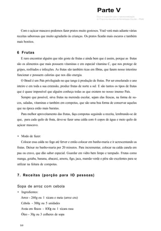 Com o açúcar mascavo podemos fazer pratos muito gostosos. Você verá mais adiante várias
receitas saborosas que muito agradarão às crianças. Os pratos ficarão mais escuros e também
mais bonitos.
6 Frutas
E raro encontrar alguém que não goste de frutas e ainda bem que é assim, porque as frutas
são os alimentos que mais possuem vitaminas e em especial vitamina C, que nos protege de
gripes, resfriados e infecções. As frutas são também ricas em fibras, que fazem nosso intestino
funcionar e possuem calorias que nos dão energia.
O Brasil é um País privilegiado no que tange à produção de frutas. Por ser ensolarado o ano
inteiro e em toda a sua extensão, produz frutas de norte a sul. E são tantos os tipos de frutas
que é quase impossível que alguém conheça todas as que existem no nosso imenso País.
Sempre que possível, sirva frutas na merenda escolar, sejam elas frescas, na forma de su-
cos, saladas, vitaminas e também em compotas, que são uma boa forma de conservar aquelas
que na época estão mais baratas.
Para melhor aproveitamento das frutas, faça compotas seguindo a receita, lembrando-se de
que, para cada quilo de fruta, deve-se fazer uma calda com 6 copos de água e meio quilo de
açúcar mascavo.
• Modo de fazer:
Colocar essa calda no fogo até ferver e então colocar em banho-maria e ir acrescentando as
frutas. Deixar no banho-maria por 20 minutos. Para incrementar, colocar na calda canela em
pau ou cravo, que dão sabor especial. Guardar em vidro bem limpo e tampado. Frutas como
manga, goiaba, banana, abacaxi, amora, figo, jaca, mamão verde e pêra são excelentes para se
utilizar na feitura de compotas.
7. Receitas (porção para IO pessoas)
Sopa de arroz com cebola
• Ingredientes:
Arroz - 260g ou 1 xícara e meia (arroz cru)
Cebola - 300g ou 5 unidades
Aveia em flocos - 1OOg ou 1 xícara rasa
Óleo - 30g ou 3 colheres de sopa
Parte V
 