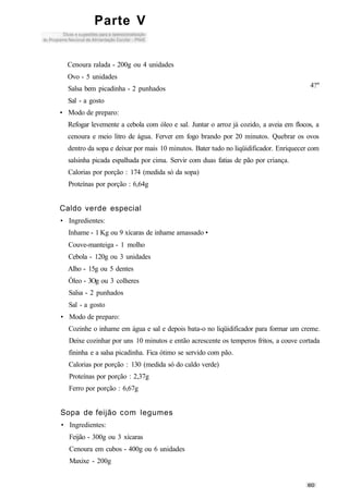 Parte V
Cenoura ralada - 200g ou 4 unidades
Ovo - 5 unidades
4?"Salsa bem picadinha - 2 punhados
Sal - a gosto
• Modo de preparo:
Refogar levemente a cebola com óleo e sal. Juntar o arroz já cozido, a aveia em flocos, a
cenoura e meio litro de água. Ferver em fogo brando por 20 minutos. Quebrar os ovos
dentro da sopa e deixar por mais 10 minutos. Bater tudo no liqüidificador. Enriquecer com
salsinha picada espalhada por cima. Servir com duas fatias de pão por criança.
Calorias por porção : 174 (medida só da sopa)
Proteínas por porção : 6,64g
Caldo verde especial
• Ingredientes:
Inhame - 1 Kg ou 9 xícaras de inhame amassado •
Couve-manteiga - 1 molho
Cebola - 120g ou 3 unidades
Alho - 15g ou 5 dentes
Óleo - 3Og ou 3 colheres
Salsa - 2 punhados
Sal - a gosto
• Modo de preparo:
Cozinhe o inhame em água e sal e depois bata-o no liqüidificador para formar um creme.
Deixe cozinhar por uns 10 minutos e então acrescente os temperos fritos, a couve cortada
fininha e a salsa picadinha. Fica ótimo se servido com pão.
Calorias por porção : 130 (medida só do caldo verde)
Proteínas por porção : 2,37g
Ferro por porção : 6,67g
Sopa de feijão com legumes
• Ingredientes:
Feijão - 300g ou 3 xícaras
Cenoura em cubos - 400g ou 6 unidades
Maxixe - 200g
 