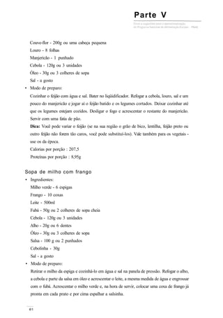 Parte V
Couve-flor - 200g ou uma cabeça pequena
Louro - 8 folhas
Manjericão - 1 punhado
Cebola - 120g ou 3 unidades
Óleo - 30g ou 3 colheres de sopa
Sal - a gosto
• Modo de preparo:
Cozinhar o feijão com água e sal. Bater no liqüidificador. Refogar a cebola, louro, sal e um
pouco do manjericão e jogar aí o feijão batido e os legumes cortados. Deixar cozinhar até
que os legumes estejam cozidos. Desligar o fogo e acrescentar o restante do manjericão.
Servir com uma fatia de pão.
Dica: Você pode variar o feijão (se na sua região o grão de bico, lentilha, feijão preto ou
outro feijão não forem tão caros, você pode substituí-los). Vale também para os vegetais -
use os da época.
Calorias por porção : 207,5
Proteínas por porção : 8,95g
Sopa de milho com frango
• Ingredientes:
Milho verde - 6 espigas
Frango - 10 coxas
Leite - 500ml
Fubá - 50g ou 2 colheres de sopa cheia
Cebola - 120g ou 3 unidades
Alho - 20g ou 6 dentes
Óleo - 30g ou 3 colheres de sopa
Salsa - 100 g ou 2 punhados
Cebolinha - 30g
Sal - a gosto
• Modo de preparo:
Retirar o milho da espiga e cozinhá-lo em água e sal na panela de pressão. Refogar o alho,
a cebola e parte da salsa em óleo e acrescentar o leite, a mesma medida de água e engrossar
com o fubá. Acrescentar o milho verde e, na hora de servir, colocar uma coxa de frango já
pronta em cada prato e por cima espalhar a salsinha.
 