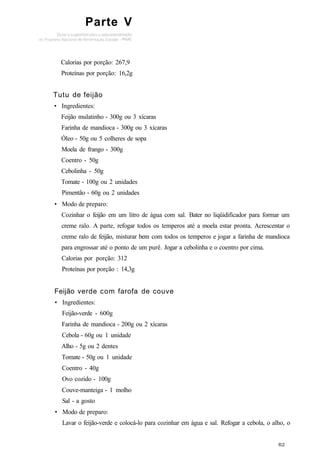 Parte V
Calorias por porção: 267,9
Proteínas por porção: 16,2g
Tutu de feijão
• Ingredientes:
Feijão mulatinho - 300g ou 3 xícaras
Farinha de mandioca - 300g ou 3 xícaras
Óleo - 50g ou 5 colheres de sopa
Moela de frango - 300g
Coentro - 50g
Cebolinha - 50g
Tomate - 100g ou 2 unidades
Pimentão - 60g ou 2 unidades
• Modo de preparo:
Cozinhar o feijão em um litro de água com sal. Bater no liqüidificador para formar um
creme ralo. A parte, refogar todos os temperos até a moela estar pronta. Acrescentar o
creme ralo de feijão, misturar bem com todos os temperos e jogar a farinha de mandioca
para engrossar até o ponto de um purê. Jogar a cebolinha e o coentro por cima.
Calorias por porção: 312
Proteínas por porção : 14,3g
Feijão verde com farofa de couve
• Ingredientes:
Feijão-verde - 600g
Farinha de mandioca - 200g ou 2 xícaras
Cebola - 60g ou 1 unidade
Alho - 5g ou 2 dentes
Tomate - 50g ou 1 unidade
Coentro - 40g
Ovo cozido - 100g
Couve-manteiga - 1 molho
Sal - a gosto
• Modo de preparo:
Lavar o feijão-verde e colocá-lo para cozinhar em água e sal. Refogar a cebola, o alho, o
 