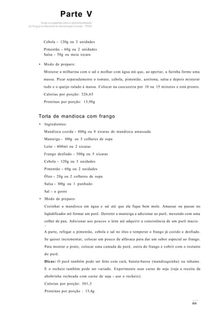 Parte V
Cebola - 120g ou 3 unidades
Pimentão - 60g ou 2 unidades
Salsa - 50g ou meia xícara
• Modo de preparo:
Misturar a milharina com o sal e molhar com água até que, ao apertar, a farinha forme uma
massa. Picar separadamente o tomate, cebola, pimentão, azeitona, salsa e depois misturar
tudo e o queijo ralado à massa. Colocar na cuscuzeira por 10 ou 15 minutos e está pronto.
Calorias por porção: 326,65
Proteínas por porção: 13,98g
Torta de mandioca com frango
• Ingredientes:
Mandioca cozida - 800g ou 8 xícaras de mandioca amassada
Manteiga - l00g ou 3 colheres de sopa
Leite - 400ml ou 2 xícaras
Frango desfiado - 500g ou 5 xícaras
Cebola - 120g ou 3 unidades
Pimentão - 60g ou 2 unidades
Óleo - 20g ou 2 colheres de sopa
Salsa - l00g ou 1 punhado
Sal - a gosto
• Modo de preparo:
Cozinhar a mandioca em água e sal até que ela fique bem mole. Amassar ou passar no
liqüidificador até formar um purê. Derreter a manteiga e adicionar ao purê, mexendo com uma
colher de pau. Adicionar aos poucos o leite até adquirir a consistência de um purê macio.
v
A parte, refogar o pimentão, cebola e sal no óleo e temperar o frango já cozido e desfiado.
Se quiser incrementar, colocar um pouco de alfavaca para dar um sabor especial ao frango.
Para montar o prato, colocar uma camada de purê, outra do frango e cobrir com o restante
do purê.
Dicas: O purê também pode ser feito com cará, batata-baroa (mandioquinha) ou inhame.
E o recheio também pode ser variado. Experimente usar carne de soja (veja a receita da
abobrinha recheada com carne de soja - use o recheio).
Calorias por porção: 301,3
Proteínas por porção : 13,4g
 