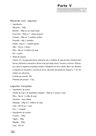 Macarrão com legumes
• Ingredientes:
Macarrão - 500g
Brócolis - 300g ou um maço limpo
Couve-flor - 300g ou 1 cabeça pequena
Cenoura - 200g ou 3 unidades médias
Pimentão - 60g 2 unidades
Cebola - 60g ou 1 unidade grande
Alho - 15g ou 3 dentes
Óleo - 40g ou 4 colheres de sopa
Sal - a gosto
• Modo de preparo:
Colocar 1,5 1 de água para ferver (adicionar sal e 2 colheres de sopa de óleo). Quando abrir
fervura, adicionar o macarrão e deixar aí até que esteja macio. Escorrer e reservar. Descas-
car e picar os legumes em pedaços médios. Refogá-los em óleo, cebola, alho e sal. Misturar
os legumes ao macarrão e, na hora de servir, adicionar uma pitada de orégano e 1 ovo em
rodelas em cada prato.
Calorias por porção: 306
Proteínas por porção: 17,4g
Legumes trançados
• Ingredientes da massa:
Farinha de trigo ( de preferência integral) - 500g ou 2 xícaras e meia
Óleo - 10g ou 1 colher de sopa
Fermento - meio tablete
Manteiga - 100g ou 3 colheres de sopa
Leite - 250 ml ou 1 copo
Ovo - 1 unidade
• Ingredientes do recheio:
Cenoura - 300g
Vagem - 300g
Repolho - 200g
Leite - 205 ml
Parte V
 