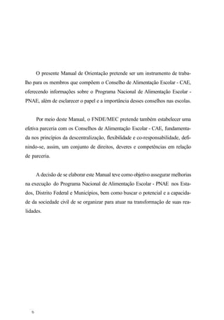 O presente Manual de Orientação pretende ser um instrumento de traba-
lho para os membros que compõem o Conselho de Alimentação Escolar - CAE,
oferecendo informações sobre o Programa Nacional de Alimentação Escolar -
PNAE, além de esclarecer o papel e a importância desses conselhos nas escolas.
Por meio deste Manual, o FNDE/MEC pretende também estabelecer uma
efetiva parceria com os Conselhos de Alimentação Escolar - CAE, fundamenta-
da nos princípios da descentralização, flexibilidade e co-responsabilidade, defi-
nindo-se, assim, um conjunto de direitos, deveres e competências em relação
de parceria.
A decisão de se elaborar este Manual teve como objetivo assegurar melhorias
na execução do Programa Nacional de Alimentação Escolar - PNAE nos Esta-
dos, Distrito Federal e Municípios, bem como buscar o potencial e a capacida-
de da sociedade civil de se organizar para atuar na transformação de suas rea-
lidades.
 
