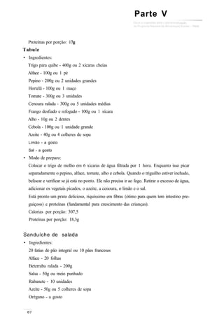 Proteínas por porção: 17g
Tabule
• Ingredientes:
Trigo para quibe - 400g ou 2 xícaras cheias
Alface - 100g ou 1 pé
Pepino - 200g ou 2 unidades grandes
Hortelã - 100g ou 1 maço
Tomate - 300g ou 3 unidades
Cenoura ralada - 300g ou 5 unidades médias
Frango desfiado e refogado - 100g ou 1 xícara
Alho - 10g ou 2 dentes
Cebola - 100g ou 1 unidade grande
Azeite - 40g ou 4 colheres de sopa
Limão - a gosto
Sal - a gosto
• Modo de preparo:
Colocar o trigo de molho em 6 xícaras de água filtrada por 1 hora. Enquanto isso picar
separadamente o pepino, alface, tomate, alho e cebola. Quando o triguilho estiver inchado,
beliscar e verificar se já está no ponto. Ele não precisa ir ao fogo. Retirar o excesso de água,
adicionar os vegetais picados, o azeite, a cenoura, o limão e o sal.
Está pronto um prato delicioso, riquíssimo em fibras (ótimo para quem tem intestino pre-
guiçoso) e proteínas (fundamental para crescimento das crianças).
Calorias por porção: 307,5
Proteínas por porção: 18,3g
Sanduíche de salada
• Ingredientes:
20 fatias de pão integral ou 10 pães franceses
Alface - 20 folhas
Beterraba ralada - 200g
Salsa - 50g ou meio punhado
Rabanete - 10 unidades
Azeite - 50g ou 5 colheres de sopa
Orégano - a gosto
Parte V
 