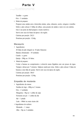 Parte V
Tomilho - a gosto
Ovo - 5 unidades
• Modo de preparo:
Preparar uma salada com a beterraba ralada, salsa, rabanete, azeite, orégano e tomilho
Sobre o pão colocar 2 folhas de alface, uma porção da salada e meio ovo em rodelas.
Este é um prato de fácil preparo e muito nutritivo.
Servir com suco de frutas da época e da região.
Calorias por porção: 262,5
Proteínas por porção: 15,64g
Macaquito
• Ingredientes:
20 fatias de pão integral ou 10 pães franceses
Banana climatizada - 10 unidades
Canela - a gosto
Queijo - 300g ou 10 fatias.
• Modo de preparo:
Cortar a banana no comprimento e colocá-la numa frigideira com um pouco de água.
Tampar e deixar por 7 minutos. Salpicar canela por cima. Sobre o pão colocar 2 fatias de
banana e uma fatia de queijo. Servir com suco da época da região.
Calorias por porção: 306,9
Proteínas por porção: 12,94g
Empadão de mostarda
• Ingredientes da massa:
Farinha de trigo - 400g ou 2 xícaras
Ovo - 2 unidades
Margarina - 30g ou 1 colher de sopa
Fermento em pó - 1 colher de chá
Sal - 1 pitada
Leite - 100ml ou meia xícara chá
• Ingredientes do recheio:
Mostarda - 1 maço
Alho - 10g ou 2 unidades
 