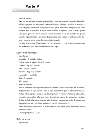 Parte V
• Modo de preparo:
Toda vez que comprar abóbora para cozinhar, retirar as sementes e guardar. Com elas,
você pode preparar um petisco delicioso e nutritivo para crianças. Lavar bem as sementes e
secar com papel absorvente. Temperar com sal a gosto, misturando bem para que o sal se
distribua entre as sementes. Colocar numa assadeira e espalhar. Levar ao forno quente
(200 graus) por cerca de 40 minutos e assar, mexendo de vez em quando, até que as
sementes fiquem torradas e crocantes. Experimentar, para verificar se estão no ponto. De-
pois, é só deixar esfriar e guardar em um vidro tampado.
Em l00g de sementes: 573,4 calorias, 36,9 de proteínas, 9,17 mg de ferro e outros mine-
rais importantes para o bom funcionamento do corpo.
Abobrinha recheada
• Ingredientes:
Abobrinha - 5 unidades médias
PVT ou carne de soja - 250g ou 2 xícaras
Cebola - 120g ou 2 unidades
Alho - 15g ou 3 dentes
Pimentão - 60g ou 2 unidades
Manjericão - 1 punhado
Salsa - 1 punhado
Sal - a gosto
• Modo de preparo:
Partir as abobrinhas no comprimento, retirar as sementes e colocá-las no vapor por 10 minutos.
Preparar a carne de soja: colocar 1 litro de água para ferver e, quando estiver borbulhando,
desligar o fogo e jogar a carne de soja dentro por uns 10 minutos. Refogar a cebola, alho,
pimentão, manjericão e salsa com óleo e depois jogar a carne de soja dentro e refogar.
Rechear a abobrinha com a carne de soja. Se quiser, preparar um molho de tomate com
orégano e jogar por cima. Levar ao fogo por uns 10 minutos e servir.
Dica: No lugar da carne de soja, o recheio pode ser com frango, peixe desfiado ou mesmo
com carne moída.
Calorias por porção: 154,25
Bolo de aveia
• Ingredientes:
 