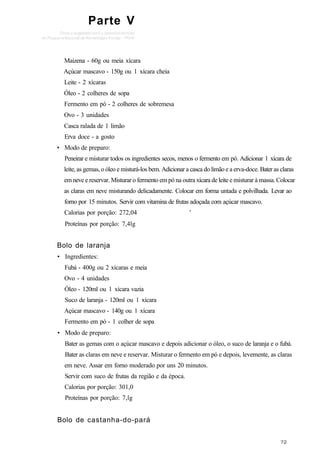 Parte V
Maizena - 60g ou meia xícara
Açúcar mascavo - 150g ou 1 xícara cheia
Leite - 2 xícaras
Óleo - 2 colheres de sopa
Fermento em pó - 2 colheres de sobremesa
Ovo - 3 unidades
Casca ralada de 1 limão
Erva doce - a gosto
• Modo de preparo:
Peneirar e misturar todos os ingredientes secos, menos o fermento em pó. Adicionar 1 xícara de
leite, as gemas, o óleo e misturá-los bem. Adicionar a casca do limão e a erva-doce. Bater as claras
em neve e reservar. Misturar o fermento em pó na outra xícara de leite e misturar à massa. Colocar
as claras em neve misturando delicadamente. Colocar em forma untada e polvilhada. Levar ao
forno por 15 minutos. Servir com vitamina de frutas adoçada com açúcar mascavo.
Calorias por porção: 272,04 '
Proteínas por porção: 7,4lg
Bolo de laranja
• Ingredientes:
Fubá - 400g ou 2 xícaras e meia
Ovo - 4 unidades
Óleo - 120ml ou 1 xícara vazia
Suco de laranja - 120ml ou 1 xícara
Açúcar mascavo - 140g ou 1 xícara
Fermento em pó - 1 colher de sopa
• Modo de preparo:
Bater as gemas com o açúcar mascavo e depois adicionar o óleo, o suco de laranja e o fubá.
Bater as claras em neve e reservar. Misturar o fermento em pó e depois, levemente, as claras
em neve. Assar em forno moderado por uns 20 minutos.
Servir com suco de frutas da região e da época.
Calorias por porção: 301,0
Proteínas por porção: 7,lg
Bolo de castanha-do-pará
 