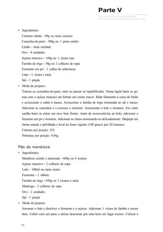 • Ingredientes:
Cenoura ralada - 40g ou meia cenoura
Castanha-do-pará - 300g ou 1 prato médio
Limão - meia unidade
Ovo - 4 unidades
Açúcar mascavo - 160g ou 1 xícara rasa
Farinha de trigo - 50g ou 2 colheres de sopa
Fermento em pó - 1 colher de sobremesa
Leite - 1 xícara e meia
Sal - 1 pitada
• Modo de preparo:
Triturar as castanhas-do-pará, ralar ou passar no liqüidificador. Numa tigela bater as ge-
mas com o açúcar mascavo até formar um creme macio. Ralar finamente a casca do limão
e acrescentar o caldo à massa. Acrescentar a farinha de trigo misturada ao sal e mexer.
Adicionar as castanhas e a cenoura e misturar. Acrescentar o leite e misturar. Em outra
vasilha bater as claras em neve bem firmes. Antes de acrescentá-las ao bolo, adicionar o
fermento em pó e misturar. Adicionar as claras misturando-as delicadamente. Despejar em
forma untada e polvilhada e levar ao forno regular (160 graus) por 20 minutos.
Calorias por porção: 355
Proteínas por porção: 9,56g
Pão de mandioca
• Ingredientes:
Mandioca cozida e amassada - 600g ou 6 xícaras
Açúcar mascavo - 2 colheres de sopa
Leite - 100ml ou meia xícara
Fermento - 1 tablete
Farinha de trigo - 450g ou 3 xícaras e meia
Manteiga - 2 colheres de sopa
Ovo - 2 unidades
Sal - 1 pitada
• Modo de preparo:
Amornar o leite e dissolver o fermento e o açúcar. Adicionar 1 xícara de farinha e mexer
bem. Cobrir com um pano e deixar descansar por uma hora em lugar morno. Colocar a
Parte V
 