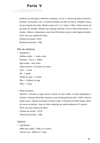 Parte V
mandioca em uma tigela e adicionar a manteiga, os ovos e a mistura de açúcar com leite e
fermento. Acrescentar o sal e o restante da farinha até obter um massa. Trabalhar a massa
até que desgrude das mãos. Dividir a massa em 2 ou 3 partes. Cobrir e deixar crescer até
que dobre de tamanho. Pincelar com manteiga derretida e levar ao forno forte durante 15
minutos. Abaixar a temperatura e assar mais 40 minutos até que os pães fiquem dourados.
Servir com uma vitamina de frutas.
Calorias por porção: 264,0
Proteínas por porção: 3,28g
Pão de abóbora
• Ingredientes:
Abóbora cozida - 1 xícara e meia
Fermento - 15g ou 1 tablete
Água morna - meia xícara
Açúcar mascavo - um quarto de xícara
Leite - 1 xícara
Sal - 1 pitada
Farinha de trigo - 4 xícaras
Óleo - 2 colheres de sopa
Fubá - 1 xícara
• Modo de preparo:
Dissolver o fermento na água morna. Colocar em uma vasilha os outros ingredientes e
misturar o fermento dissolvido. Amassar e sovar até desgrudar das mãos. Cobrir e deixar a
massa crescer. Amassar novamente e formar os pães. Colocá-los em fôrma untada e deixá-
los crescer novamente. Assar em forno moderado por aproximadamente 45 minutos.
Servir com uma vitamina de frutas.
Calorias por porção: 210,20
Proteínas por porção: 3,40g
Canjica
• Ingredientes:
Milho para canjica - 400g ou 4 xícaras,
Leite de vaca - 600ml ou 2 copos
 