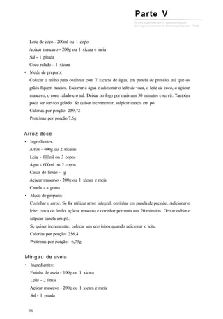 Leite de coco - 200ml ou 1 copo
Açúcar mascavo - 200g ou 1 xícara e meia
Sal - 1 pitada
Coco ralado - 1 xícara
• Modo de preparo:
Colocar o milho para cozinhar com 7 xícaras de água, em panela de pressão, até que os
grãos fiquem macios. Escorrer a água e adicionar o leite de vaca, o leite de coco, o açúcar
mascavo, o coco ralado e o sal. Deixar no fogo por mais uns 30 minutos e servir. Também
pode ser servido gelado. Se quiser incrementar, salpicar canela em pó.
Calorias por porção: 259,72
Proteínas por porção:7,6g
Arroz-doce
• Ingredientes:
Arroz - 400g ou 2 xícaras
Leite - 800ml ou 3 copos
Água - 600ml ou 2 copos
Casca de limão - lg
Açúcar mascavo - 200g ou 1 xícara e meia
Canela - a gosto
• Modo de preparo:
Cozinhar o arroz. Se for utilizar arroz integral, cozinhar em panela de pressão. Adicionar o
leite, casca de limão, açúcar mascavo e cozinhar por mais uns 20 minutos. Deixar esfriar e
salpicar canela em pó.
Se quiser incrementar, colocar uns cravinhos quando adicionar o leite.
Calorias por porção: 256,4
Proteínas por porção: 6,73g
Mingau de aveia
• Ingredientes:
Farinha de aveia - 100g ou 1 xícara
Leite - 2 litros
Açúcar mascavo - 200g ou 1 xícara e meia
Sal - 1 pitada
Parte V
 