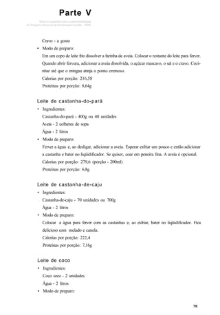 Parte V
Cravo - a gosto
• Modo de preparo:
Em um copo de leite frio dissolver a farinha de aveia. Colocar o restante do leite para ferver.
Quando abrir fervura, adicionar a aveia dissolvida, o açúcar mascavo, o sal e o cravo. Cozi-
nhar até que o mingau atinja o ponto cremoso.
Calorias por porção: 216,58
Proteínas por porção: 8,64g
Leite de castanha-do-pará
• Ingredientes:
Castanha-do-pará - 400g ou 40 unidades
Aveia - 2 colheres de sopa
Água - 2 litros
• Modo de preparo:
Ferver a água e, ao desligar, adicionar a aveia. Esperar esfriar um pouco e então adicionar
a castanha e bater no liqüidificador. Se quiser, coar em peneira fina. A aveia é opcional.
Calorias por porção: 279,6 (porção - 200ml)
Proteínas por porção: 6,8g
Leite de castanha-de-caju
• Ingredientes:
Castanha-de-caju - 70 unidades ou 700g
Água - 2 litros
• Modo de preparo:
Colocar a água para ferver com as castanhas e, ao esfriar, bater no liqüidificador. Fica
delicioso com melado e canela.
Calorias por porção: 222,4
Proteínas por porção: 7,16g
Leite de coco
• Ingredientes:
Coco seco - 2 unidades
Água - 2 litros
• Modo de preparo:
 