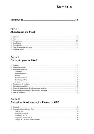 Sumário
Introdução 11
Parte I
Abordagem do PNAE
1. Objetivos 15
2. Meta 15
3. Financiamento 1 5
4. Beneficiários 15
5. Censo Escolar 15
6. Custo do aluno/dia - per capita 16
7. Legislação básica 17
Parte ll
Cardápio para o PNAE
1. Conceito 21
2. Histórico e nutrição 21
3. Alimentação e nutrição 21
Nutrientes 22
Função energética 22
Calorias 22
Função construtora 23
Função reguladora 24
A água 25
4. Planejamento de cardápios 26
5. Elaboração do cardápio 26
6. Grupos de alimentos que deverão compor o cardápio 27
7. Determinação do quantitativo dos alimentos per capita 28
8. Pauta de alimentos 29
Parte III
Conselho de Alimentação Escolar - CAE
1. Finalidade 35
2. Orientação para criação do CAE 35
Tipo de Ato 35
Composição do CAE 35
Atribuições do CAE 35
Regimento Interno do CAE 36
Atuação do CAE na execução do PNAE 36
 