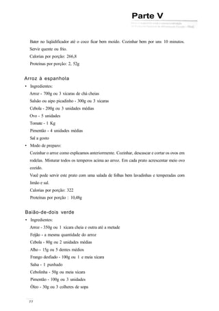 Parte V
Bater no liqüidificador até o coco ficar bem moído. Cozinhar bem por uns 10 minutos.
Servir quente ou frio.
Calorias por porção: 266,8
Proteínas por porção: 2, 52g
Arroz à espanhola
• Ingredientes:
Arroz - 700g ou 3 xícaras de chá cheias
Salsão ou aipo picadinho - 300g ou 3 xícaras
Cebola - 200g ou 3 unidades médias
Ovo - 5 unidades
Tomate - 1 Kg
Pimentão - 4 unidades médias
Sal a gosto
• Modo de preparo:
Cozinhar o arroz como explicamos anteriormente. Cozinhar, descascar e cortar os ovos em
rodelas. Misturar todos os temperos acima ao arroz. Em cada prato acrescentar meio ovo
cozido.
Você pode servir este prato com uma salada de folhas bem lavadinhas e temperadas com
limão e sal.
Calorias por porção: 322
Proteínas por porção : 10,48g
Baião-de-dois verde
• Ingredientes:
Arroz - 350g ou 1 xícara cheia e outra até a metade
Feijão - a mesma quantidade do arroz
Cebola - 80g ou 2 unidades médias
Alho - 15g ou 5 dentes médios
Frango desfiado - 100g ou 1 e meia xícara
Salsa - 1 punhado
Cebolinha - 50g ou meia xícara
Pimentão - 100g ou 3 unidades
Óleo - 30g ou 3 colheres de sopa
 