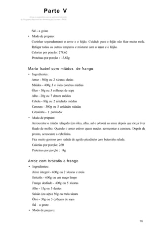 Parte V
Sal - a gosto
• Modo de preparo:
Cozinhar separadamente o arroz e o feijão. Cuidado para o feijão não ficar muito mole.
Refogar todos os outros temperos e misturar com o arroz e o feijão.
Calorias por porção: 278,62
Proteínas por porção : 13,82g
Maria Isabel com miúdos de frango
• Ingredientes:
Arroz - 500g ou 2 xícaras cheias
Miúdos - 400g 3 e meia conchas médias
Óleo - 30g ou 3 colheres de sopa
Alho - 20g ou 7 dentes médios
Cebola - 80g ou 2 unidades médias
Cenoura - 300g ou 5 unidades raladas
Cebolinha - 1 punhado
• Modo de preparo:
Acrescentar o miúdo refogado (em óleo, alho, sal e cebola) ao arroz depois que ele já tiver
ficado de molho. Quando o arroz estiver quase macio, acrescentar a cenoura. Depois de
pronto, acrescente a cebolinha.
Fica muito gostoso com salada de agrião picadinho com beterraba ralada.
Calorias por porção: 260
Proteínas por porção : 14g
Arroz com brócolis e frango
• Ingredientes:
Arroz integral - 600g ou 2 xícaras e meia
Brócolis - 600g ou um maço limpo
Frango desfiado - 400g ou 5 xícaras
Alho - 15g ou 5 dentes
Salsão (ou aipo) 50g ou meia xícara
Óleo - 30g ou 3 colheres de sopa
Sal - a gosto
• Modo de preparo:
 