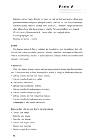 Preparar o arroz. Fazer o brócolis no vapor (se você não tiver cuscuzeira, coloque uma
peneira em cima de uma panela com água fervendo, o brócolis em cima da peneira e tampe.
Está bom quando o brócolis fica bem verde e durinho). Temperar o frango desfiado com
alho, salsão, óleo e sal e depois colocar o brócolis. Acrescentar tudo ao arroz integral.
Fica bom se servido com salada de cenoura ralada com laranja picadinha.
Calorias por porção: 297
Proteínas por porção : 15,15g
Leites
Em algumas regiões do País as castanhas são abundantes, e com elas podemos fazer bebi-
das deliciosas e ricas em calorias, proteínas, minerais e vitaminas. A composição é bem dife-
rente da do leite animal, mas não se pode desprezar a utilização do leite de castanhas como
alimento. Experimente.
Vitaminas
Com estes leites e também com os leites de origem animal podemos criar diversas vitami-
nas. E interessante usar as frutas da sua região e preferir as da época. São boas combinações:
• Leite de castanha-do-pará com banana e maçã;
• Leite de castanha-de-caju com melão;
• Leite de coco com melado;
• Leite de vaca com abacate e melado;
• Leite de castanha-do-pará com cravo e melado;
• Leite de castanha-de-caju com pêra;
• Leite de castanha-do-pará com pinha e melado;
• Leite de castanha-do-pará com manga e melado,
Observação: A doce sempre com melado.
Sugestões de sucos bem combinados
• Cenoura com laranja
• Beterraba com laranja
• Beterraba com abacaxi
• Cenoura com maçã e salsão
• Cenoura com mexerica
• Cenoura e água de coco fresca
Parte V
 