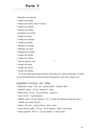 • Beterraba com maracujá
• Laranja com hortelã
• Abacaxi com hortelã, salsa e erva-doce
• Laranja com salsinha
• Mexerica com salsão
• Carambola com hortelã
• Laranja com maçã
• Laranja com morango
• Laranja com goiaba
• Mexerica com manga
• Maracujá com maçã
• Maracujá com mamão
• Laranja com mamão
• Laranja com abacate
• Figo com água de coco *
• Laranja com umbu
• Laranja com acerola
• Laranja com pitanga
Se na sua região houver frutas diferentes, aproveite-as em outras combinações. Se possí-
vel, use fruta diariamente em diversos tipos de preparações (crua, sucos, saladas, etc).
Sugestões nutritivas (em 100g)
• Batata-doce cozida - 125,1 cal / l,8g de proteína / 30mg de cálcio;
• Mandioca cozida - 142 cal / vitamina B / cálcio;
• Milho cozido - 99 cal / 2,7g de proteína / vitamina A;
• Cará - 0,2 cal / 1,3g de proteína;
• Abóbora cozida - rica em vitaminas A, B, C e cálcio. Fica deliciosa servida com leite e
adoçada com açúcar mascavo;
• Inhame - 66,8 cal / 1,5g de proteína / ferro e cálcio;
• Caroço da jaca cozido - 136 cal / 3,5g de proteína / cálcio e muito ferro;
• Pipoca espocada - 402 cal / 12,7g de proteína / 2,7mg de ferro.
Parte V
 