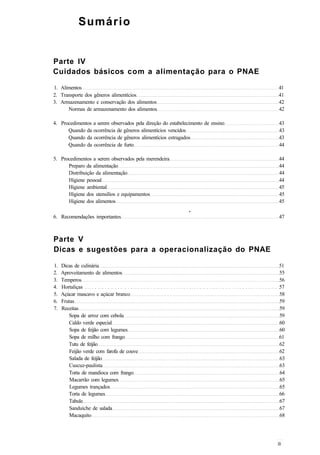 Sumário
Parte IV
Cuidados básicos com a alimentação para o PNAE
1. Alimentos 41
2. Transporte dos gêneros alimentícios 41
3. Armazenamento e conservação dos alimentos 42
Normas de armazenamento dos alimentos 42
4. Procedimentos a serem observados pela direção do estabelecimento de ensino 43
Quando da ocorrência de gêneros alimentícios vencidos 43
Quando da ocorrência de gêneros alimentícios estragados 43
Quando da ocorrência de furto 44
5. Procedimentos a serem observados pela merendeira 44
Preparo da alimentação 44
Distribuição da alimentação 44
Higiene pessoal 44
Higiene ambiental 45
Higiene dos utensílios e equipamentos 45
Higiene dos alimentos 45
•
6. Recomendações importantes 47
Parte V
Dicas e sugestões para a operacionalização do PNAE
1. Dicas de culinária 51
2. Aproveitamento de alimentos 55
3. Temperos 56
4. Hortaliças 57
5. Açúcar mascavo e açúcar branco 58
6. Frutas 59
7. Receitas 59
Sopa de arroz com cebola 59
Caldo verde especial 60
Sopa de feijão com legumes 60
Sopa de milho com frango 61
Tutu de feijão 62
Feijão verde com farofa de couve 62
Salada de feijão 63
Cuscuz-paulista 63
Torta de mandioca com frango 64
Macarrão com legumes 65
Legumes trançados 65
Torta de legumes 66
Tabule 67
Sanduíche de salada 67
Macaquito 68
 
