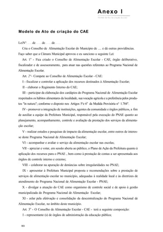 Modelo de Ato de criação do CAE
LeiN° de de de
Cria o Conselho de Alimentação Escolar do Município de .... e dá outras providências.
Faço saber que a Câmara Municipal aprovou e eu sanciono a seguinte Lei:
Art. 1o
- Fica criado o Conselho de Alimentação Escolar - CAE, órgão deliberativo,
fiscalizador e de assessoramento, para atuar nas questões referentes ao Programa Nacional de
Alimentação Escolar.
Art. 2°- Compete ao Conselho de Alimentação Escolar - CAE:
I - fiscalizar e controlar a aplicação dos recursos destinados à Alimentação Escolar;
II - elaborar o Regimento Interno do CAE;
III - participar da elaboração dos cardápios do Programa Nacional de Alimentação Escolar
respeitados os hábitos alimentares da localidade, sua vocação agrícola e a preferência pelos produ-
tos "in natura"; conforme o disposto nos Artigos 5°e 6o
da Medida Provisória n° 1.784".
IV - promover a integração de instituições, agentes da comunidade e órgãos públicos, a fim
de auxiliar a equipe da Prefeitura Municipal, responsável pela execução do PNAE quanto ao
planejamento, acompanhamento, controle e avaliação da prestação dos serviços da alimenta-
ção escolar;
V - realizar estudos e pesquisas de impacto da alimentação escolar, entre outros de interes-
se deste Programa Nacional de Alimentação Escolar;
VI - acompanhar e avaliar o serviço da alimentação escolar nas escolas;
VII - apreciar e votar, em sessão aberta ao público, o Plano de Ação da Prefeitura quanto à
aplicação dos recursos para o PNAE , bem como à prestação de contas a ser apresentada aos
órgãos de controle interno e externo;
VIII - colaborar na apuração de denúncias sobre irregularidades no PNAE;
IX - apresentar à Prefeitura Municipal proposta e recomendações sobre a prestação de
serviços de alimentação escolar no município, adequadas à realidade local e às diretrizes de
atendimento do Programa Nacional de Alimentação Escolar - PNAE;
X - divulgar a atuação do CAE como organismo de controle social e de apoio à gestão
municipalizada do Programa Nacional de Alimentação Escolar;
XI - zelar pela efetivação e consolidação da descentralização do Programa Nacional de
Alimentação Escolar, no âmbito deste município.
Art. 3o
- O Conselho de Alimentação Escolar - CAE - terá a seguinte composição:
I - representante (s) de órgãos de administração da educação pública;
Anexo I
 