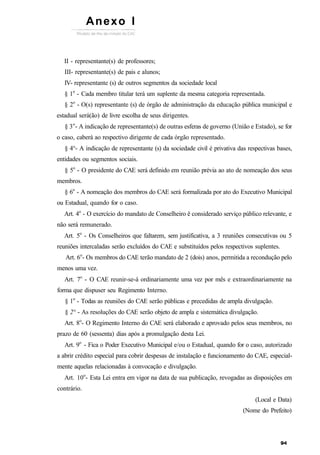 II - representante(s) de professores;
III- representante(s) de pais e alunos;
IV- representante (s) de outros segmentos da sociedade local
§ 1o
- Cada membro titular terá um suplente da mesma categoria representada.
§ 2o
- O(s) representante (s) de órgão de administração da educação pública municipal e
estadual será(ão) de livre escolha de seus dirigentes.
§ 3o
- A indicação de representante(s) de outras esferas de governo (União e Estado), se for
o caso, caberá ao respectivo dirigente de cada órgão representado.
§ 4°- A indicação de representante (s) da sociedade civil é privativa das respectivas bases,
entidades ou segmentos sociais.
§ 5o
- O presidente do CAE será definido em reunião prévia ao ato de nomeação dos seus
membros.
§ 6o
- A nomeação dos membros do CAE será formalizada por ato do Executivo Municipal
ou Estadual, quando for o caso.
Art. 4o
- O exercício do mandato de Conselheiro ê considerado serviço público relevante, e
não será remunerado.
Art. 5o
- Os Conselheiros que faltarem, sem justificativa, a 3 reuniões consecutivas ou 5
reuniões intercaladas serão excluídos do CAE e substituídos pelos respectivos suplentes.
Art. 6o
- Os membros do CAE terão mandato de 2 (dois) anos, permitida a recondução pelo
menos uma vez.
Art. 7o
- O CAE reunir-se-á ordinariamente uma vez por mês e extraordinariamente na
forma que dispuser seu Regimento Interno.
§ 1o
- Todas as reuniões do CAE serão públicas e precedidas de ampla divulgação.
§ 2° - As resoluções do CAE serão objeto de ampla e sistemática divulgação.
Art. 8o
- O Regimento Interno do CAE será elaborado e aprovado pelos seus membros, no
prazo de 60 (sessenta) dias após a promulgação desta Lei.
Art. 9o
- Fica o Poder Executivo Municipal e/ou o Estadual, quando for o caso, autorizado
a abrir crédito especial para cobrir despesas de instalação e funcionamento do CAE, especial-
mente aquelas relacionadas à convocação e divulgação.
Art. 10o
- Esta Lei entra em vigor na data de sua publicação, revogadas as disposições em
contrário.
(Local e Data)
(Nome do Prefeito)
Anexo I
 