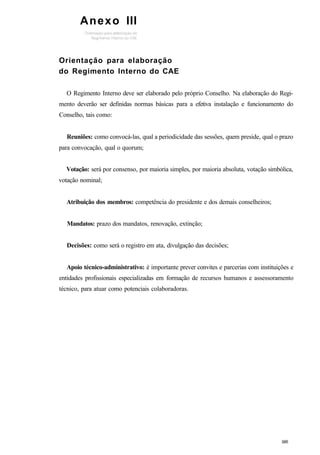 Orientação para elaboração
do Regimento Interno do CAE
O Regimento Interno deve ser elaborado pelo próprio Conselho. Na elaboração do Regi-
mento deverão ser definidas normas básicas para a efetiva instalação e funcionamento do
Conselho, tais como:
Reuniões: como convocá-las, qual a periodicidade das sessões, quem preside, qual o prazo
para convocação, qual o quorum;
Votação: será por consenso, por maioria simples, por maioria absoluta, votação simbólica,
votação nominal;
Atribuição dos membros: competência do presidente e dos demais conselheiros;
Mandatos: prazo dos mandatos, renovação, extinção;
Decisões: como será o registro em ata, divulgação das decisões;
Apoio técnico-administrativo: é importante prever convites e parcerias com instituições e
entidades profissionais especializadas em formação de recursos humanos e assessoramento
técnico, para atuar como potenciais colaboradoras.
Anexo III
 