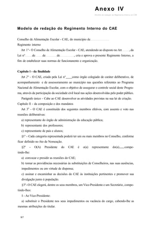 Anexo IV
Modelo de redação do Regimento Interno do CAE
Conselho de Alimentação Escolar - CAE, do município de
Regimento interno
Art 1°- O Conselho de Alimentação Escolar - CAE, atendendo ao disposto no Art , da
Lei n° de de de , cria e aprova o presente Regimento Interno, a
fim de estabelecer suas normas de funcionanento e organização.
Capítulo l - da finalidade
Art 2° - O CAE, criado pela Lei n° como órgão colegiado de caráter deliberativo, de
acompanhamento e de assessoramento ao município nas questões referentes ao Programa
Nacional de Alimentação Escolar, com o objetivo de assegurar o controle social deste Progra-
ma, através da participação da sociedade civil local nas ações desenvolvidas pelo poder público.
Parágrafo único - Cabe ao CAE desenvolver as atividades previstas na sua lei de criação.
Capítulo ll - da composição e dos mandatos
Art 3o
- O CAE é constituído dos seguintes membros efetivos, com assento e voto nas
reuniões deliberativas:
a) representante do órgão de administração da educação pública;
b) representante dos professores;
c) representante de pais e alunos;
§1° - Cada categoria representada poderá ter um ou mais membros no Conselho, conforme
ficar definido no Ato de Nomeação.
§2º - O(A) Presidente do CAE é o(a) representante do(a) , compe-
tindo-lhe:
a) convocar e presidir as reuniões do CAE;
b) tomar as providências necessárias às substituições de Conselheiros, nas suas ausências,
impedimentos ou em virtude de dispensa;
c) assinar e encaminhar as decisões do CAE às instituições pertinentes e promover sua
divulgação junto à população.
§3º- O CAE elegerá, dentre os seus membros, um Vice-Presidente e um Secretário, compe-
tindo-lhes:
I - Ao Vice-Presidente:
a) substituir o Presidente nos seus impedimentos ou vacância do cargo, cabendo-lhe as
mesmas atribuições do titular.
 