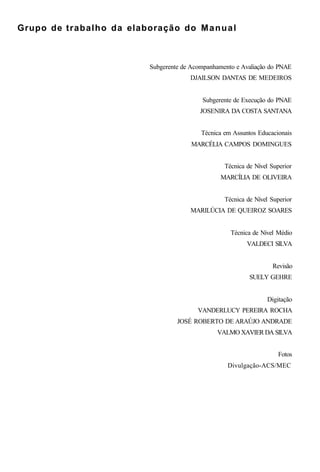 Grupo de trabalho da elaboração do Manual
Subgerente de Acompanhamento e Avaliação do PNAE
DJAILSON DANTAS DE MEDEIROS
Subgerente de Execução do PNAE
JOSENIRA DA COSTA SANTANA
Técnica em Assuntos Educacionais
MARCÉLIA CAMPOS DOMINGUES
Técnica de Nível Superior
MARCÍLIA DE OLIVEIRA
Técnica de Nível Superior
MARILÚCIA DE QUEIROZ SOARES
Técnica de Nível Médio
VALDECI SILVA
Revisão
SUELY GEHRE
Digitação
VANDERLUCY PEREIRA ROCHA
JOSÉ ROBERTO DE ARAÚJO ANDRADE
VALMO XAVIER DA SILVA
Fotos
Divulgação-ACS/MEC
 