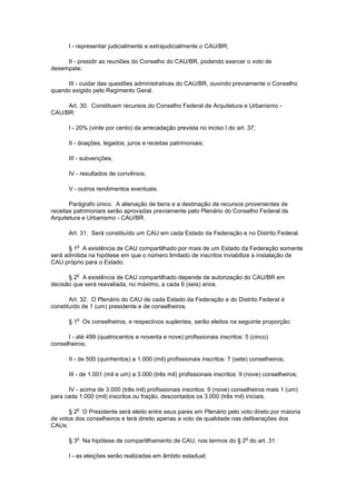 I - representar judicialmente e extrajudicialmente o CAU/BR;

     II - presidir as reuniões do Conselho do CAU/BR, podendo exercer o voto de
desempate;

     III - cuidar das questões administrativas do CAU/BR, ouvindo previamente o Conselho
quando exigido pelo Regimento Geral.

     Art. 30. Constituem recursos do Conselho Federal de Arquitetura e Urbanismo -
CAU/BR:

      I - 20% (vinte por cento) da arrecadação prevista no inciso I do art. 37;

      II - doações, legados, juros e receitas patrimoniais;

      III - subvenções;

      IV - resultados de convênios;

      V - outros rendimentos eventuais.

       Parágrafo único. A alienação de bens e a destinação de recursos provenientes de
receitas patrimoniais serão aprovadas previamente pelo Plenário do Conselho Federal de
Arquitetura e Urbanismo - CAU/BR.

      Art. 31. Será constituído um CAU em cada Estado da Federação e no Distrito Federal.

          o
      § 1 A existência de CAU compartilhado por mais de um Estado da Federação somente
será admitida na hipótese em que o número limitado de inscritos inviabilize a instalação de
CAU próprio para o Estado.

          o
      § 2 A existência de CAU compartilhado depende de autorização do CAU/BR em
decisão que será reavaliada, no máximo, a cada 6 (seis) anos.

       Art. 32. O Plenário do CAU de cada Estado da Federação e do Distrito Federal é
constituído de 1 (um) presidente e de conselheiros.

          o
      § 1 Os conselheiros, e respectivos suplentes, serão eleitos na seguinte proporção:

      I - até 499 (quatrocentos e noventa e nove) profissionais inscritos: 5 (cinco)
conselheiros;

      II - de 500 (quinhentos) a 1.000 (mil) profissionais inscritos: 7 (sete) conselheiros;

      III - de 1.001 (mil e um) a 3.000 (três mil) profissionais inscritos: 9 (nove) conselheiros;

      IV - acima de 3.000 (três mil) profissionais inscritos: 9 (nove) conselheiros mais 1 (um)
para cada 1.000 (mil) inscritos ou fração, descontados os 3.000 (três mil) iniciais.

          o
       § 2 O Presidente será eleito entre seus pares em Plenário pelo voto direto por maioria
de votos dos conselheiros e terá direito apenas a voto de qualidade nas deliberações dos
CAUs.

          o                                                                  o
      § 3 Na hipótese de compartilhamento de CAU, nos termos do § 2 do art. 31:

      I - as eleições serão realizadas em âmbito estadual;
 