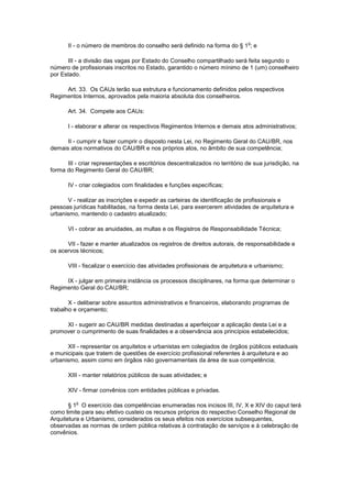 o
       II - o número de membros do conselho será definido na forma do § 1 ; e

      III - a divisão das vagas por Estado do Conselho compartilhado será feita segundo o
número de profissionais inscritos no Estado, garantido o número mínimo de 1 (um) conselheiro
por Estado.

     Art. 33. Os CAUs terão sua estrutura e funcionamento definidos pelos respectivos
Regimentos Internos, aprovados pela maioria absoluta dos conselheiros.

       Art. 34. Compete aos CAUs:

       I - elaborar e alterar os respectivos Regimentos Internos e demais atos administrativos;

      II - cumprir e fazer cumprir o disposto nesta Lei, no Regimento Geral do CAU/BR, nos
demais atos normativos do CAU/BR e nos próprios atos, no âmbito de sua competência;

      III - criar representações e escritórios descentralizados no território de sua jurisdição, na
forma do Regimento Geral do CAU/BR;

       IV - criar colegiados com finalidades e funções específicas;

      V - realizar as inscrições e expedir as carteiras de identificação de profissionais e
pessoas jurídicas habilitadas, na forma desta Lei, para exercerem atividades de arquitetura e
urbanismo, mantendo o cadastro atualizado;

       VI - cobrar as anuidades, as multas e os Registros de Responsabilidade Técnica;

      VII - fazer e manter atualizados os registros de direitos autorais, de responsabilidade e
os acervos técnicos;

       VIII - fiscalizar o exercício das atividades profissionais de arquitetura e urbanismo;

     IX - julgar em primeira instância os processos disciplinares, na forma que determinar o
Regimento Geral do CAU/BR;

       X - deliberar sobre assuntos administrativos e financeiros, elaborando programas de
trabalho e orçamento;

     XI - sugerir ao CAU/BR medidas destinadas a aperfeiçoar a aplicação desta Lei e a
promover o cumprimento de suas finalidades e a observância aos princípios estabelecidos;

      XII - representar os arquitetos e urbanistas em colegiados de órgãos públicos estaduais
e municipais que tratem de questões de exercício profissional referentes à arquitetura e ao
urbanismo, assim como em órgãos não governamentais da área de sua competência;

       XIII - manter relatórios públicos de suas atividades; e

       XIV - firmar convênios com entidades públicas e privadas.

          o
       § 1 O exercício das competências enumeradas nos incisos III, IV, X e XIV do caput terá
como limite para seu efetivo custeio os recursos próprios do respectivo Conselho Regional de
Arquitetura e Urbanismo, considerados os seus efeitos nos exercícios subsequentes,
observadas as normas de ordem pública relativas à contratação de serviços e à celebração de
convênios.
 