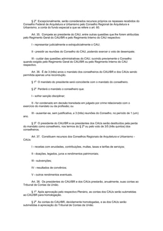 o
      § 2 Excepcionalmente, serão considerados recursos próprios os repasses recebidos do
Conselho Federal de Arquitetura e Urbanismo pelo Conselho Regional de Arquitetura e
Urbanismo, a conta do fundo especial a que se refere o art. 60.

      Art. 35. Compete ao presidente do CAU, entre outras questões que lhe forem atribuídas
pelo Regimento Geral do CAU/BR e pelo Regimento Interno do CAU respectivo:

        I - representar judicialmente e extrajudicialmente o CAU;

        II - presidir as reuniões do Conselho do CAU, podendo exercer o voto de desempate;

      III - cuidar das questões administrativas do CAU, ouvindo previamente o Conselho
quando exigido pelo Regimento Geral do CAU/BR ou pelo Regimento Interno do CAU
respectivo.

       Art. 36. É de 3 (três) anos o mandato dos conselheiros do CAU/BR e dos CAUs sendo
permitida apenas uma recondução.

           o
        § 1 O mandato do presidente será coincidente com o mandato do conselheiro.

           o
        § 2 Perderá o mandato o conselheiro que:

        I - sofrer sanção disciplinar;

       II - for condenado em decisão transitada em julgado por crime relacionado com o
exercício do mandato ou da profissão; ou

        III - ausentar-se, sem justificativa, a 3 (três) reuniões do Conselho, no período de 1 (um)
ano.

           o
      § 3 O presidente do CAU/BR e os presidentes dos CAUs serão destituídos pela perda
                                              o
do mandato como conselheiro, nos termos do § 2 ou pelo voto de 3/5 (três quintos) dos
conselheiros.

        Art. 37. Constituem recursos dos Conselhos Regionais de Arquitetura e Urbanismo -
CAUs:

        I - receitas com anuidades, contribuições, multas, taxas e tarifas de serviços;

        II - doações, legados, juros e rendimentos patrimoniais;

        III - subvenções;

        IV - resultados de convênios;

        V - outros rendimentos eventuais.

      Art. 38. Os presidentes do CAU/BR e dos CAUs prestarão, anualmente, suas contas ao
Tribunal de Contas da União.

           o
     § 1 Após aprovação pelo respectivo Plenário, as contas dos CAUs serão submetidas
ao CAU/BR para homologação.

           o
     § 2 As contas do CAU/BR, devidamente homologadas, e as dos CAUs serão
submetidas à apreciação do Tribunal de Contas da União.
 