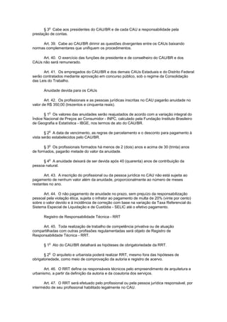 o
      § 3 Cabe aos presidentes do CAU/BR e de cada CAU a responsabilidade pela
prestação de contas.

     Art. 39. Cabe ao CAU/BR dirimir as questões divergentes entre os CAUs baixando
normas complementares que unifiquem os procedimentos.

     Art. 40. O exercício das funções de presidente e de conselheiro do CAU/BR e dos
CAUs não será remunerado.

      Art. 41. Os empregados do CAU/BR e dos demais CAUs Estaduais e do Distrito Federal
serão contratados mediante aprovação em concurso público, sob o regime da Consolidação
das Leis do Trabalho.

      Anuidade devida para os CAUs

       Art. 42. Os profissionais e as pessoas jurídicas inscritas no CAU pagarão anuidade no
valor de R$ 350,00 (trezentos e cinquenta reais).

         o
       § 1 Os valores das anuidades serão reajustados de acordo com a variação integral do
Índice Nacional de Preços ao Consumidor - INPC, calculado pela Fundação Instituto Brasileiro
de Geografia e Estatística - IBGE, nos termos de ato do CAU/BR.

         o
       § 2 A data de vencimento, as regras de parcelamento e o desconto para pagamento à
vista serão estabelecidos pelo CAU/BR.

         o
       § 3 Os profissionais formados há menos de 2 (dois) anos e acima de 30 (trinta) anos
de formados, pagarão metade do valor da anuidade.

         o
      § 4 A anuidade deixará de ser devida após 40 (quarenta) anos de contribuição da
pessoa natural.

       Art. 43. A inscrição do profissional ou da pessoa jurídica no CAU não está sujeita ao
pagamento de nenhum valor além da anuidade, proporcionalmente ao número de meses
restantes no ano.

      Art. 44. O não pagamento de anuidade no prazo, sem prejuízo da responsabilização
pessoal pela violação ética, sujeita o infrator ao pagamento de multa de 20% (vinte por cento)
sobre o valor devido e à incidência de correção com base na variação da Taxa Referencial do
Sistema Especial de Liquidação e de Custódia - SELIC até o efetivo pagamento.

      Registro de Responsabilidade Técnica - RRT

     Art. 45. Toda realização de trabalho de competência privativa ou de atuação
compartilhadas com outras profissões regulamentadas será objeto de Registro de
Responsabilidade Técnica - RRT.

         o
      § 1 Ato do CAU/BR detalhará as hipóteses de obrigatoriedade da RRT.

         o
       § 2 O arquiteto e urbanista poderá realizar RRT, mesmo fora das hipóteses de
obrigatoriedade, como meio de comprovação da autoria e registro de acervo.

      Art. 46. O RRT define os responsáveis técnicos pelo empreendimento de arquitetura e
urbanismo, a partir da definição da autoria e da coautoria dos serviços.

      Art. 47. O RRT será efetuado pelo profissional ou pela pessoa jurídica responsável, por
intermédio de seu profissional habilitado legalmente no CAU.
 