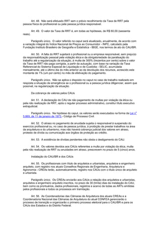 Art. 48. Não será efetuado RRT sem o prévio recolhimento da Taxa de RRT pela
pessoa física do profissional ou pela pessoa jurídica responsável.

          Art. 49. O valor da Taxa de RRT é, em todas as hipóteses, de R$ 60,00 (sessenta
reais).

       Parágrafo único. O valor referido no caput será atualizado, anualmente, de acordo com
a variação integral do Índice Nacional de Preços ao Consumidor - INPC, calculado pela
Fundação Instituto Brasileiro de Geografia e Estatística - IBGE, nos termos de ato do CAU/BR.

       Art. 50. A falta do RRT sujeitará o profissional ou a empresa responsável, sem prejuízo
da responsabilização pessoal pela violação ética e da obrigatoriedade da paralisação do
trabalho até a regularização da situação, à multa de 300% (trezentos por cento) sobre o valor
da Taxa de RRT não paga corrigida, a partir da autuação, com base na variação da Taxa
Referencial do Sistema Especial de Liquidação e de Custódia - SELIC, acumulada
mensalmente, até o último dia do mês anterior ao da devolução dos recursos, acrescido este
montante de 1% (um por cento) no mês de efetivação do pagamento.

      Parágrafo único. Não se aplica o disposto no caput no caso de trabalho realizado em
resposta a situação de emergência se o profissional ou a pessoa jurídica diligenciar, assim que
possível, na regularização da situação.

          Da cobrança de valores pelos CAUs

       Art. 51. A declaração do CAU de não pagamento de multas por violação da ética ou
pela não realização de RRT, após o regular processo administrativo, constitui título executivo
extrajudicial.

                                                                                                  o
       Parágrafo único. Na hipótese do caput, os valores serão executados na forma da Lei n
5.869, de 11 de janeiro de 1973 - Código de Processo Civil.

       Art. 52. O atraso no pagamento de anuidade sujeita o responsável à suspensão do
exercício profissional ou, no caso de pessoa jurídica, à proibição de prestar trabalhos na área
da arquitetura e do urbanismo, mas não haverá cobrança judicial dos valores em atraso,
protesto de dívida ou comunicação aos órgãos de proteção ao crédito.

          Art. 53. A existência de dívidas pendentes não obsta o desligamento do CAU.

       Art. 54. Os valores devidos aos CAUs referentes a multa por violação da ética, multa
pela não realização de RRT ou anuidades em atraso, prescrevem no prazo de 5 (cinco) anos.

          Instalação do CAU/BR e dos CAUs

       Art. 55. Os profissionais com título de arquitetos e urbanistas, arquitetos e engenheiro
arquiteto, com registro nos atuais Conselhos Regionais de Engenharia, Arquitetura e
Agronomia - CREAs terão, automaticamente, registro nos CAUs com o título único de arquiteto
e urbanista.

       Parágrafo único. Os CREAs enviarão aos CAUs a relação dos arquitetos e urbanistas,
arquitetos e engenheiro arquiteto inscritos, no prazo de 30 (trinta) dias da instalação do CAU,
bem como os prontuários, dados profissionais, registros e acervo de todas as ARTs emitidas
pelos profissionais e todos os processos em tramitação.

      Art. 56. As Coordenadorias das Câmaras de Arquitetura dos atuais CREAs e a
Coordenadoria Nacional das Câmaras de Arquitetura do atual CONFEA gerenciarão o
processo de transição e organizarão o primeiro processo eleitoral para o CAU/BR e para os
CAUs dos Estados e do Distrito Federal.
 