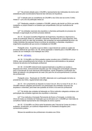 o
      § 1 Na primeira eleição para o CAU/BR o representante das instituições de ensino será
estabelecido pela Coordenadoria Nacional das Câmaras de Arquitetura.

         o
     § 2 A eleição para os conselheiros do CAU/BR e dos CAUs dar-se-á entre 3 (três)
meses e 1 (um) ano da publicação desta Lei.

         o
        § 3 Realizada a eleição e instalado o CAU/BR, caberá a ele decidir os CAUs que serão
instalados no próprio Estado e os Estados que compartilharão CAU por insuficiência de
inscritos.

         o
       § 4 As entidades nacionais dos arquitetos e urbanistas participarão do processo de
transição e organização do primeiro processo eleitoral.

       Art. 57. Os atuais Conselhos Regionais de Engenharia, Arquitetura e Agronomia a
contar da publicação desta Lei, passarão a depositar mensalmente em conta específica, 90%
(noventa por cento) do valor das anuidades, das anotações de responsabilidade técnicas e de
multas recebidas das pessoas físicas e jurídicas de arquitetos e urbanistas, arquitetos e
engenheiros arquitetos até que ocorra a instalação do CAU/BR.

       Parágrafo único. A quantia a que se refere o caput deverá ser usada no custeio do
processo eleitoral de que trata o art. 56, sendo repassado o restante para o CAU/BR utilizar no
custeio da sua instalação e da instalação dos CAUs.

      Art. 58. (VETADO)

       Art. 59. O CAU/BR e os CAUs poderão manter convênio com o CONFEA e com os
CREAs, para compartilhamento de imóveis, de infraestrutura administrativa e de pessoal,
inclusive da estrutura de fiscalização profissional.

       Art. 60. O CAU/BR instituirá fundo especial destinado a equilibrar as receitas e
despesas dos CAUs, exclusivamente daqueles que não conseguirem arrecadação suficiente
para a manutenção de suas estruturas administrativas, sendo obrigatória a publicação dos
dados de balanço e do planejamento de cada CAU para fins de acompanhamento e controle
dos profissionais.

       Parágrafo único. Resolução do CAU/BR, elaborada com a participação de todos os
presidentes dos CAUs, regulamentará este artigo.

       Art. 61. Em cumprimento ao disposto no inciso X do art. 28 e no inciso IV do art. 34, o
CAU/BR instituirá colegiado permanente com participação das entidades nacionais dos
arquitetos e urbanistas, para tratar das questões do ensino e do exercício profissional.

         o
        § 1 No âmbito das unidades da federação os CAUs instituirão colegiados similares com
participação das entidades regionais dos arquitetos e urbanistas.

         o
      § 2 Fica instituída a Comissão Permanente de Ensino e Formação, no âmbito dos
CAUs em todas as Unidades da Federação que se articulará com o CAU/BR por intermédio do
conselheiro federal representante das instituições de ensino superior.

       Art. 62. O CAU/BR e os CAUs serão fiscalizados pelo Tribunal de Contas da União e
auditados, anualmente, por auditoria independente e os resultados divulgados para
conhecimento público.

      Mútuas de assistência dos profissionais vinculados aos CAUs
 