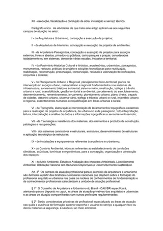 XII - execução, fiscalização e condução de obra, instalação e serviço técnico.

     Parágrafo único. As atividades de que trata este artigo aplicam-se aos seguintes
campos de atuação no setor:

       I - da Arquitetura e Urbanismo, concepção e execução de projetos;

       II - da Arquitetura de Interiores, concepção e execução de projetos de ambientes;

       III - da Arquitetura Paisagística, concepção e execução de projetos para espaços
externos, livres e abertos, privados ou públicos, como parques e praças, considerados
isoladamente ou em sistemas, dentro de várias escalas, inclusive a territorial;

        IV - do Patrimônio Histórico Cultural e Artístico, arquitetônico, urbanístico, paisagístico,
monumentos, restauro, práticas de projeto e soluções tecnológicas para reutilização,
reabilitação, reconstrução, preservação, conservação, restauro e valorização de edificações,
conjuntos e cidades;

       V - do Planejamento Urbano e Regional, planejamento físico-territorial, planos de
intervenção no espaço urbano, metropolitano e regional fundamentados nos sistemas de
infraestrutura, saneamento básico e ambiental, sistema viário, sinalização, tráfego e trânsito
urbano e rural, acessibilidade, gestão territorial e ambiental, parcelamento do solo, loteamento,
desmembramento, remembramento, arruamento, planejamento urbano, plano diretor, traçado
de cidades, desenho urbano, sistema viário, tráfego e trânsito urbano e rural, inventário urbano
e regional, assentamentos humanos e requalificação em áreas urbanas e rurais;

        VI - da Topografia, elaboração e interpretação de levantamentos topográficos cadastrais
para a realização de projetos de arquitetura, de urbanismo e de paisagismo, foto-interpretação,
leitura, interpretação e análise de dados e informações topográficas e sensoriamento remoto;

       VII - da Tecnologia e resistência dos materiais, dos elementos e produtos de construção,
patologias e recuperações;

       VIII - dos sistemas construtivos e estruturais, estruturas, desenvolvimento de estruturas
e aplicação tecnológica de estruturas;

       IX - de instalações e equipamentos referentes à arquitetura e urbanismo;

       X - do Conforto Ambiental, técnicas referentes ao estabelecimento de condições
climáticas, acústicas, lumínicas e ergonômicas, para a concepção, organização e construção
dos espaços;

     XI - do Meio Ambiente, Estudo e Avaliação dos Impactos Ambientais, Licenciamento
Ambiental, Utilização Racional dos Recursos Disponíveis e Desenvolvimento Sustentável.

              o
       Art. 3 Os campos da atuação profissional para o exercício da arquitetura e urbanismo
são definidos a partir das diretrizes curriculares nacionais que dispõem sobre a formação do
profissional arquiteto e urbanista nas quais os núcleos de conhecimentos de fundamentação e
de conhecimentos profissionais caracterizam a unidade de atuação profissional.

          o
       § 1 O Conselho de Arquitetura e Urbanismo do Brasil - CAU/BR especificará,
atentando para o disposto no caput, as áreas de atuação privativas dos arquitetos e urbanistas
e as áreas de atuação compartilhadas com outras profissões regulamentadas.

          o
      § 2 Serão consideradas privativas de profissional especializado as áreas de atuação
nas quais a ausência de formação superior exponha o usuário do serviço a qualquer risco ou
danos materiais à segurança, à saúde ou ao meio ambiente.
 