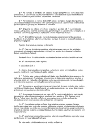 o
        § 3 No exercício de atividades em áreas de atuação compartilhadas com outras áreas
profissionais, o Conselho de Arquitetura e Urbanismo - CAU do Estado ou do Distrito Federal
fiscalizará o exercício profissional da Arquitetura e Urbanismo.

          o
      § 4 Na hipótese de as normas do CAU/BR sobre o campo de atuação de arquitetos e
urbanistas contradizerem normas de outro Conselho profissional, a controvérsia será resolvida
por meio de resolução conjunta de ambos os conselhos.

          o                                                                  o
      § 5 Enquanto não editada a resolução conjunta de que trata o § 4 ou, em caso de
impasse, até que seja resolvida a controvérsia, por arbitragem ou judicialmente, será aplicada a
norma do Conselho que garanta ao profissional a maior margem de atuação.

              o
       Art. 4 O CAU/BR organizará e manterá atualizado cadastro nacional das escolas e
faculdades de arquitetura e urbanismo, incluindo o currículo de todos os cursos oferecidos e os
projetos pedagógicos.

       Registro do arquiteto e urbanista no Conselho

              o
       Art. 5 Para uso do título de arquiteto e urbanista e para o exercício das atividades
profissionais privativas correspondentes, é obrigatório o registro do profissional no CAU do
Estado ou do Distrito Federal.

       Parágrafo único. O registro habilita o profissional a atuar em todo o território nacional.

              o
       Art. 6 São requisitos para o registro:

       I - capacidade civil; e

       II - diploma de graduação em arquitetura e urbanismo, obtido em instituição de ensino
superior oficialmente reconhecida pelo poder público.

          o
       § 1 Poderão obter registro no CAU dos Estados e do Distrito Federal os portadores de
diploma de graduação em Arquitetura e Urbanismo ou de diploma de arquiteto ou arquiteto e
urbanista, obtido em instituição estrangeira de ensino superior reconhecida no respectivo país
e devidamente revalidado por instituição nacional credenciada.

          o
       § 2 Cumpridos os requisitos previstos nos incisos I e II do caput, poderão obter registro
no CAU dos Estados ou do Distrito Federal, em caráter excepcional e por tempo determinado,
profissionais estrangeiros sem domicílio no País.

          o                                             o
        § 3 A concessão do registro de que trata o § 2 é condicionada à efetiva participação
de arquiteto e urbanista ou sociedade de arquitetos, com registro no CAU Estadual ou no
Distrito Federal e com domicílio no País, no acompanhamento em todas as fases das
atividades a serem desenvolvidas pelos profissionais estrangeiros.

              o
        Art. 7 Exerce ilegalmente a profissão de arquiteto e urbanista a pessoa física ou
jurídica que realizar atos ou prestar serviços, públicos ou privados, privativos dos profissionais
de que trata esta Lei ou, ainda, que, mesmo não realizando atos privativos, se apresenta como
arquiteto e urbanista ou como pessoa jurídica que atue na área de arquitetura e urbanismo sem
registro no CAU.

              o
       Art. 8 A carteira profissional de arquiteto e urbanista possui fé pública e constitui prova
de identidade civil para todos os fins legais.

       Da Interrupção e do Cancelamento do registro profissional
 