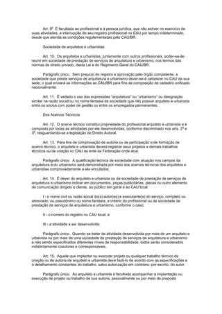 o
      Art. 9 É facultada ao profissional e à pessoa jurídica, que não estiver no exercício de
suas atividades, a interrupção de seu registro profissional no CAU por tempo indeterminado,
desde que atenda as condições regulamentadas pelo CAU/BR.

      Sociedade de arquitetos e urbanistas

       Art. 10. Os arquitetos e urbanistas, juntamente com outros profissionais, poder-se-ão
reunir em sociedade de prestação de serviços de arquitetura e urbanismo, nos termos das
normas de direito privado, desta Lei e do Regimento Geral do CAU/BR.

       Parágrafo único. Sem prejuízo do registro e aprovação pelo órgão competente, a
sociedade que preste serviços de arquitetura e urbanismo dever-se-á cadastrar no CAU da sua
sede, o qual enviará as informações ao CAU/BR para fins de composição de cadastro unificado
nacionalmente.

       Art. 11. É vedado o uso das expressões “arquitetura” ou “urbanismo” ou designação
similar na razão social ou no nome fantasia de sociedade que não possuir arquiteto e urbanista
entre os sócios com poder de gestão ou entre os empregados permanentes.

      Dos Acervos Técnicos

       Art. 12. O acervo técnico constitui propriedade do profissional arquiteto e urbanista e é
                                                                                             o
composto por todas as atividades por ele desenvolvidas, conforme discriminado nos arts. 2 e
 o
3 , resguardando-se a legislação do Direito Autoral.

       Art. 13. Para fins de comprovação de autoria ou de participação e de formação de
acervo técnico, o arquiteto e urbanista deverá registrar seus projetos e demais trabalhos
técnicos ou de criação no CAU do ente da Federação onde atue.

       Parágrafo único. A qualificação técnica de sociedade com atuação nos campos da
arquitetura e do urbanismo será demonstrada por meio dos acervos técnicos dos arquitetos e
urbanistas comprovadamente a ela vinculados.

       Art. 14. É dever do arquiteto e urbanista ou da sociedade de prestação de serviços de
arquitetura e urbanismo indicar em documentos, peças publicitárias, placas ou outro elemento
de comunicação dirigido a cliente, ao público em geral e ao CAU local:

       I - o nome civil ou razão social do(s) autor(es) e executante(s) do serviço, completo ou
abreviado, ou pseudônimo ou nome fantasia, a critério do profissional ou da sociedade de
prestação de serviços de arquitetura e urbanismo, conforme o caso;

      II - o número do registro no CAU local; e

      III - a atividade a ser desenvolvida.

        Parágrafo único. Quando se tratar de atividade desenvolvida por mais de um arquiteto e
urbanista ou por mais de uma sociedade de prestação de serviços de arquitetura e urbanismo
e não sendo especificados diferentes níveis de responsabilidade, todos serão considerados
indistintamente coautores e corresponsáveis.

       Art. 15. Aquele que implantar ou executar projeto ou qualquer trabalho técnico de
criação ou de autoria de arquiteto e urbanista deve fazê-lo de acordo com as especificações e
o detalhamento constantes do trabalho, salvo autorização em contrário, por escrito, do autor.

      Parágrafo único. Ao arquiteto e urbanista é facultado acompanhar a implantação ou
execução de projeto ou trabalho de sua autoria, pessoalmente ou por meio de preposto
 
