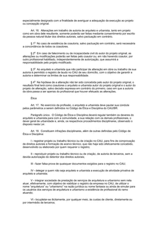 especialmente designado com a finalidade de averiguar a adequação da execução ao projeto
ou concepção original.

      Art. 16. Alterações em trabalho de autoria de arquiteto e urbanista, tanto em projeto
como em obra dele resultante, somente poderão ser feitas mediante consentimento por escrito
da pessoa natural titular dos direitos autorais, salvo pactuação em contrário.

          o
      § 1 No caso de existência de coautoria, salvo pactuação em contrário, será necessária
a concordância de todos os coautores.

          o
       § 2 Em caso de falecimento ou de incapacidade civil do autor do projeto original, as
alterações ou modificações poderão ser feitas pelo coautor ou, em não havendo coautor, por
outro profissional habilitado, independentemente de autorização, que assumirá a
responsabilidade pelo projeto modificado.

          o
       § 3 Ao arquiteto e urbanista que não participar de alteração em obra ou trabalho de sua
autoria é permitido o registro de laudo no CAU de seu domicílio, com o objetivo de garantir a
autoria e determinar os limites de sua responsabilidade.

          o
       § 4 Na hipótese de a alteração não ter sido concebida pelo autor do projeto original, o
resultado final terá como coautores o arquiteto e urbanista autor do projeto original e o autor do
projeto de alteração, salvo decisão expressa em contrário do primeiro, caso em que a autoria
da obra passa a ser apenas do profissional que houver efetuado as alterações.

      Ética

       Art. 17. No exercício da profissão, o arquiteto e urbanista deve pautar sua conduta
pelos parâmetros a serem definidos no Código de Ética e Disciplina do CAU/BR.

       Parágrafo único. O Código de Ética e Disciplina deverá regular também os deveres do
arquiteto e urbanista para com a comunidade, a sua relação com os demais profissionais, o
dever geral de urbanidade e, ainda, os respectivos procedimentos disciplinares, observado o
disposto nesta Lei.

       Art. 18. Constituem infrações disciplinares, além de outras definidas pelo Código de
Ética e Disciplina:

       I - registrar projeto ou trabalho técnico ou de criação no CAU, para fins de comprovação
de direitos autorais e formação de acervo técnico, que não haja sido efetivamente concebido,
desenvolvido ou elaborado por quem requerer o registro;

      II - reproduzir projeto ou trabalho técnico ou de criação, de autoria de terceiros, sem a
devida autorização do detentor dos direitos autorais;

      III - fazer falsa prova de quaisquer documentos exigidos para o registro no CAU;

       IV - delegar a quem não seja arquiteto e urbanista a execução de atividade privativa de
arquiteto e urbanista;

       V - integrar sociedade de prestação de serviços de arquitetura e urbanismo sem nela
atuar, efetivamente, com objetivo de viabilizar o registro da empresa no CAU, de utilizar o
nome “arquitetura” ou “urbanismo” na razão jurídica ou nome fantasia ou ainda de simular para
os usuários dos serviços de arquitetura e urbanismo a existência de profissional do ramo
atuando;

       VI - locupletar-se ilicitamente, por qualquer meio, às custas de cliente, diretamente ou
por intermédio de terceiros;
 