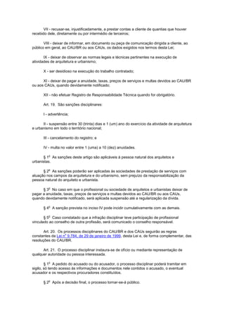 VII - recusar-se, injustificadamente, a prestar contas a cliente de quantias que houver
recebido dele, diretamente ou por intermédio de terceiros;

       VIII - deixar de informar, em documento ou peça de comunicação dirigida a cliente, ao
público em geral, ao CAU/BR ou aos CAUs, os dados exigidos nos termos desta Lei;

       IX - deixar de observar as normas legais e técnicas pertinentes na execução de
atividades de arquitetura e urbanismo;

      X - ser desidioso na execução do trabalho contratado;

      XI - deixar de pagar a anuidade, taxas, preços de serviços e multas devidos ao CAU/BR
ou aos CAUs, quando devidamente notificado;

      XII - não efetuar Registro de Responsabilidade Técnica quando for obrigatório.

      Art. 19. São sanções disciplinares:

      I - advertência;

      II - suspensão entre 30 (trinta) dias e 1 (um) ano do exercício da atividade de arquitetura
e urbanismo em todo o território nacional;

      III - cancelamento do registro; e

      IV - multa no valor entre 1 (uma) a 10 (dez) anuidades.

          o
      § 1 As sanções deste artigo são aplicáveis à pessoa natural dos arquitetos e
urbanistas.

          o
      § 2 As sanções poderão ser aplicadas às sociedades de prestação de serviços com
atuação nos campos da arquitetura e do urbanismo, sem prejuízo da responsabilização da
pessoa natural do arquiteto e urbanista.

          o
      § 3 No caso em que o profissional ou sociedade de arquitetos e urbanistas deixar de
pagar a anuidade, taxas, preços de serviços e multas devidos ao CAU/BR ou aos CAUs,
quando devidamente notificado, será aplicada suspensão até a regularização da dívida.

          o
      § 4 A sanção prevista no inciso IV pode incidir cumulativamente com as demais.

          o
       § 5 Caso constatado que a infração disciplinar teve participação de profissional
vinculado ao conselho de outra profissão, será comunicado o conselho responsável.

       Art. 20. Os processos disciplinares do CAU/BR e dos CAUs seguirão as regras
                    o
constantes da Lei n 9.784, de 29 de janeiro de 1999, desta Lei e, de forma complementar, das
resoluções do CAU/BR.

      Art. 21. O processo disciplinar instaura-se de ofício ou mediante representação de
qualquer autoridade ou pessoa interessada.

          o
        § 1 A pedido do acusado ou do acusador, o processo disciplinar poderá tramitar em
sigilo, só tendo acesso às informações e documentos nele contidos o acusado, o eventual
acusador e os respectivos procuradores constituídos.

          o
      § 2 Após a decisão final, o processo tornar-se-á público.
 