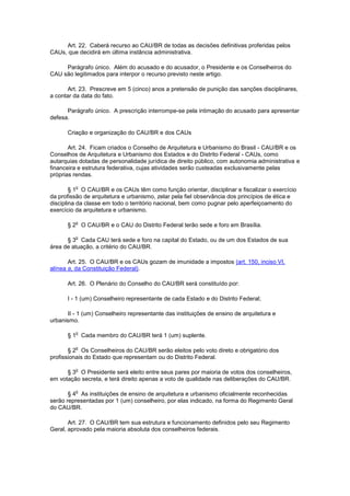 Art. 22. Caberá recurso ao CAU/BR de todas as decisões definitivas proferidas pelos
CAUs, que decidirá em última instância administrativa.

     Parágrafo único. Além do acusado e do acusador, o Presidente e os Conselheiros do
CAU são legitimados para interpor o recurso previsto neste artigo.

       Art. 23. Prescreve em 5 (cinco) anos a pretensão de punição das sanções disciplinares,
a contar da data do fato.

      Parágrafo único. A prescrição interrompe-se pela intimação do acusado para apresentar
defesa.

      Criação e organização do CAU/BR e dos CAUs

       Art. 24. Ficam criados o Conselho de Arquitetura e Urbanismo do Brasil - CAU/BR e os
Conselhos de Arquitetura e Urbanismo dos Estados e do Distrito Federal - CAUs, como
autarquias dotadas de personalidade jurídica de direito público, com autonomia administrativa e
financeira e estrutura federativa, cujas atividades serão custeadas exclusivamente pelas
próprias rendas.

         o
        § 1 O CAU/BR e os CAUs têm como função orientar, disciplinar e fiscalizar o exercício
da profissão de arquitetura e urbanismo, zelar pela fiel observância dos princípios de ética e
disciplina da classe em todo o território nacional, bem como pugnar pelo aperfeiçoamento do
exercício da arquitetura e urbanismo.

         o
      § 2 O CAU/BR e o CAU do Distrito Federal terão sede e foro em Brasília.

         o
      § 3 Cada CAU terá sede e foro na capital do Estado, ou de um dos Estados de sua
área de atuação, a critério do CAU/BR.

       Art. 25. O CAU/BR e os CAUs gozam de imunidade a impostos (art. 150, inciso VI,
alínea a, da Constituição Federal).

      Art. 26. O Plenário do Conselho do CAU/BR será constituído por:

      I - 1 (um) Conselheiro representante de cada Estado e do Distrito Federal;

      II - 1 (um) Conselheiro representante das instituições de ensino de arquitetura e
urbanismo.

         o
      § 1 Cada membro do CAU/BR terá 1 (um) suplente.

         o
       § 2 Os Conselheiros do CAU/BR serão eleitos pelo voto direto e obrigatório dos
profissionais do Estado que representam ou do Distrito Federal.

         o
      § 3 O Presidente será eleito entre seus pares por maioria de votos dos conselheiros,
em votação secreta, e terá direito apenas a voto de qualidade nas deliberações do CAU/BR.

         o
       § 4 As instituições de ensino de arquitetura e urbanismo oficialmente reconhecidas
serão representadas por 1 (um) conselheiro, por elas indicado, na forma do Regimento Geral
do CAU/BR.

       Art. 27. O CAU/BR tem sua estrutura e funcionamento definidos pelo seu Regimento
Geral, aprovado pela maioria absoluta dos conselheiros federais.
 