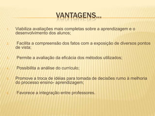 Vantagens...Viabiliza avaliações mais completas sobre a aprendizagem e o desenvolvimento dos alunos; Facilita a compreensão dos fatos com a exposição de diversos pontos de vista; Permite a avaliação da eficácia dos métodos utilizados; Possibilita a análise do currículo; Promove a troca de idéias para tomada de decisões rumo à melhoria do processo ensino- aprendizagem; Favorece a integração entre professores. 