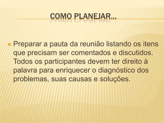 Como planejar...Preparar a pauta da reunião listando os itens que precisam ser comentados e discutidos. Todos os participantes devem ter direito à palavra para enriquecer o diagnóstico dos problemas, suas causas e soluções.