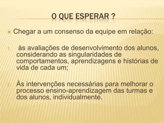 O que esperar ?Chegar a um consenso da equipe em relação:  às avaliações de desenvolvimento dos alunos, considerando as singularidades de comportamentos, aprendizagens e histórias de vida de cada um;Às intervenções necessárias para melhorar o processo ensino-aprendizagem das turmas e dos alunos, individualmente.