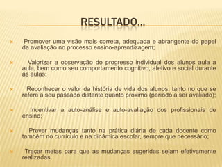 RESULTADO...Promover uma visão mais correta, adequada e abrangente do papel da avaliação no processo ensino-aprendizagem; Valorizar a observação do progresso individual dos alunos aula a aula, bem como seu comportamento cognitivo, afetivo e social durante as aulas; Reconhecer o valor da história de vida dos alunos, tanto no que se refere a seu passado distante quanto próximo (período a ser avaliado); Incentivar a auto-análise e auto-avaliação dos profissionais de ensino; Prever mudanças tanto na prática diária de cada docente como também no currículo e na dinâmica escolar, sempre que necessário; Traçar metas para que as mudanças sugeridas sejam efetivamente realizadas.