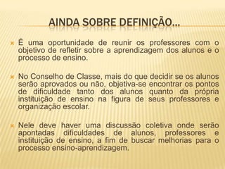 Ainda sobre definição...É uma oportunidade de reunir os professores com o objetivo de refletir sobre a aprendizagem dos alunos e o processo de ensino.No Conselho de Classe, mais do que decidir se os alunos serão aprovados ou não, objetiva-se encontrar os pontos de dificuldade tanto dos alunos quanto da própria instituição de ensino na figura de seus professores e organização escolar.Nele deve haver uma discussão coletiva onde serão apontadas dificuldades de alunos, professores e instituição de ensino, a fim de buscar melhorias para o processo ensino-aprendizagem.
