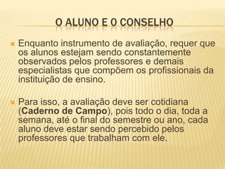 O ALUNO E 0 CONSELHOEnquanto instrumento de avaliação, requer que os alunos estejam sendo constantemente observados pelos professores e demais especialistas que compõem os profissionais da instituição de ensino. Para isso, a avaliação deve ser cotidiana (Caderno de Campo), pois todo o dia, toda a semana, até o final do semestre ou ano, cada aluno deve estar sendo percebido pelos professores que trabalham com ele.
