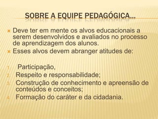 SOBRE A EQUIPE PEDAGÓGICA...Deve ter em mente os alvos educacionais a serem desenvolvidos e avaliados no processo de aprendizagem dos alunos. Esses alvos devem abranger atitudes de: Participação, Respeito e responsabilidade; Construção de conhecimento e apreensão de conteúdos e conceitos; Formação do caráter e da cidadania.